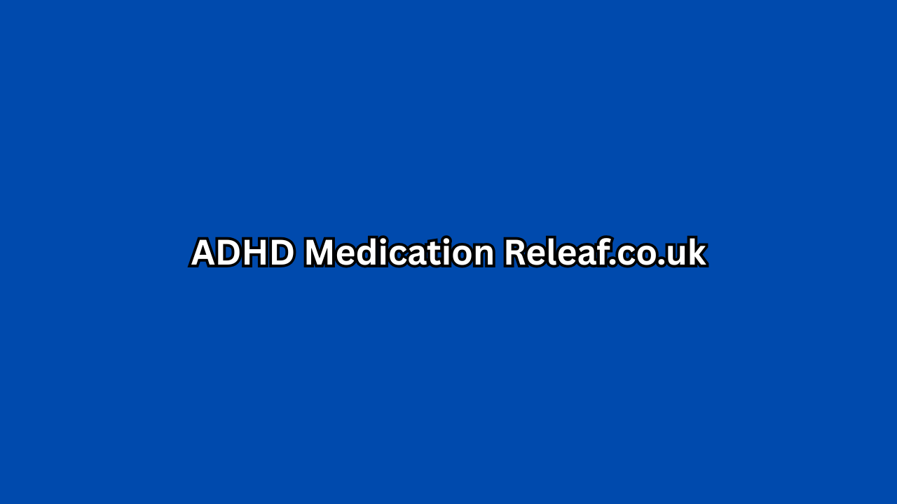 ADHD Medication Releaf.co.uk – A Complete Guide to Treatment, Benefits & Online Support